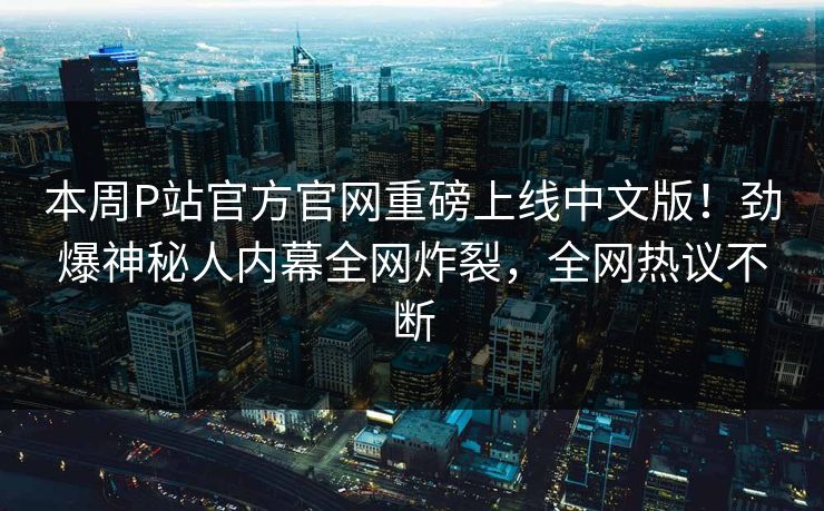 本周P站官方官网重磅上线中文版！劲爆神秘人内幕全网炸裂，全网热议不断