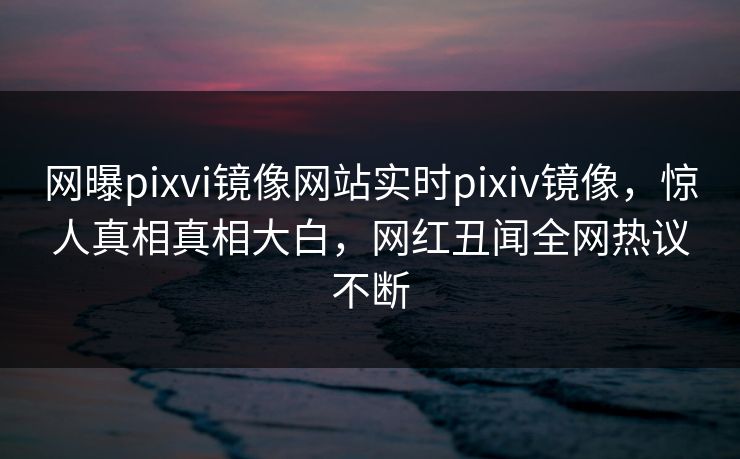 网曝pixvi镜像网站实时pixiv镜像，惊人真相真相大白，网红丑闻全网热议不断
