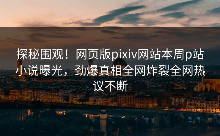探秘围观！网页版pixiv网站本周p站小说曝光，劲爆真相全网炸裂全网热议不断