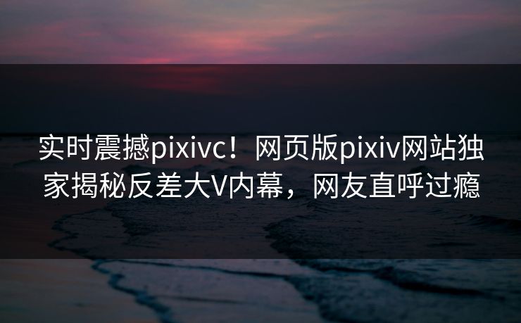 实时震撼pixivc！网页版pixiv网站独家揭秘反差大V内幕，网友直呼过瘾