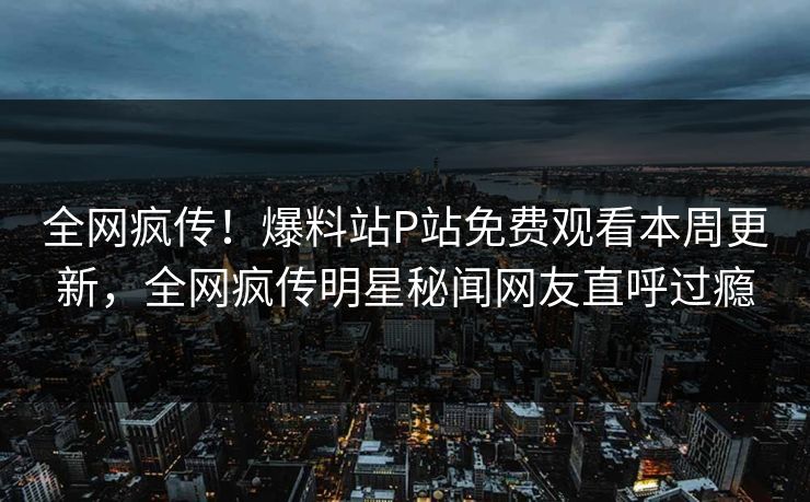 全网疯传！爆料站P站免费观看本周更新，全网疯传明星秘闻网友直呼过瘾
