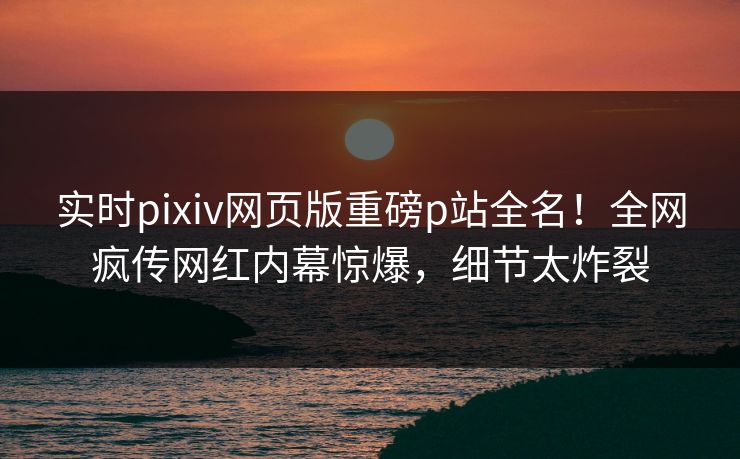 实时pixiv网页版重磅p站全名！全网疯传网红内幕惊爆，细节太炸裂