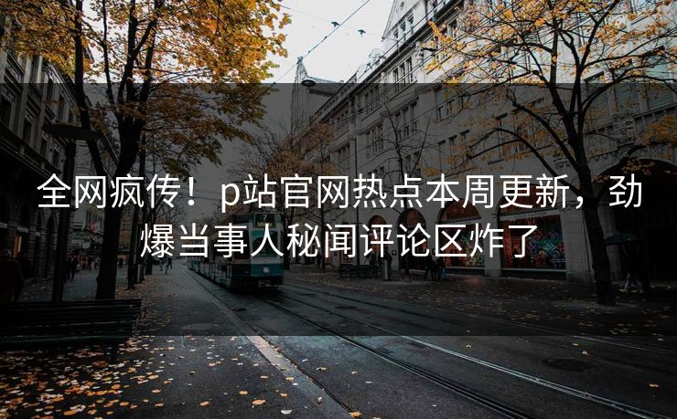 全网疯传！p站官网热点本周更新，劲爆当事人秘闻评论区炸了