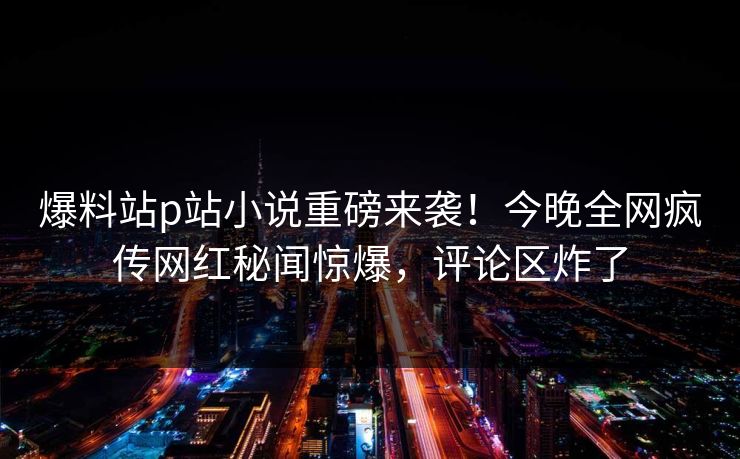 爆料站p站小说重磅来袭！今晚全网疯传网红秘闻惊爆，评论区炸了