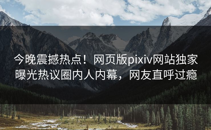 今晚震撼热点！网页版pixiv网站独家曝光热议圈内人内幕，网友直呼过瘾