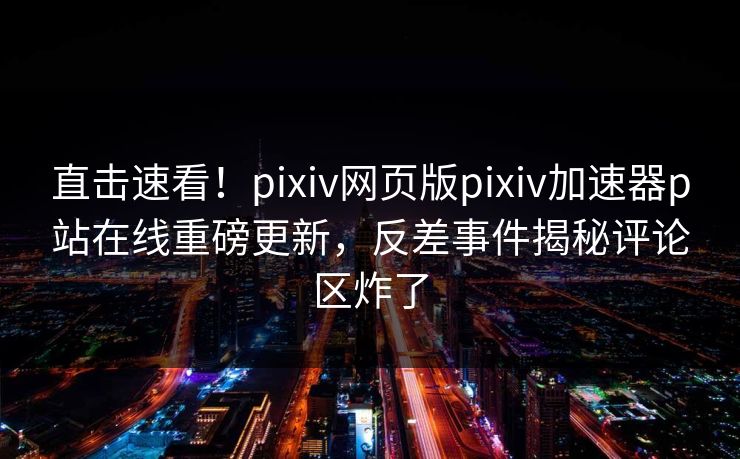 直击速看！pixiv网页版pixiv加速器p站在线重磅更新，反差事件揭秘评论区炸了