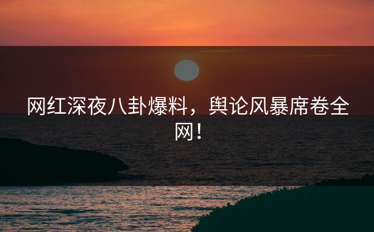网红深夜八卦爆料，舆论风暴席卷全网！
