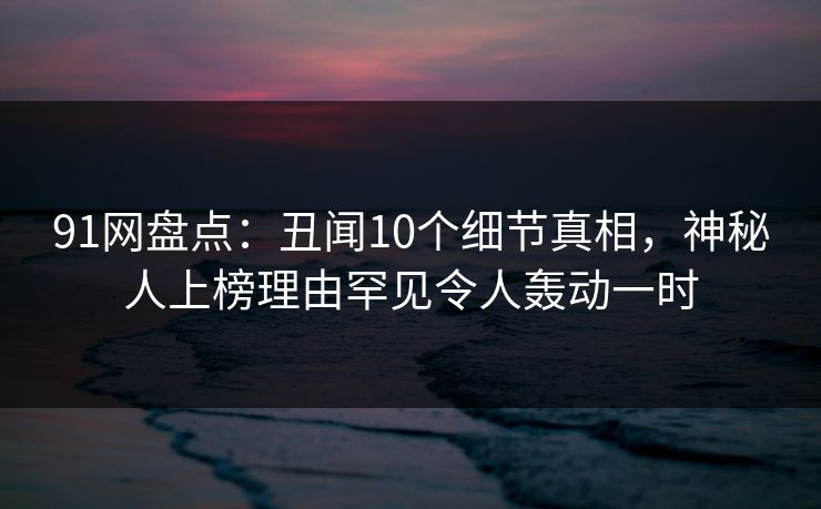 91网盘点：丑闻10个细节真相，神秘人上榜理由罕见令人轰动一时