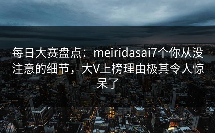 每日大赛盘点：meiridasai7个你从没注意的细节，大V上榜理由极其令人惊呆了