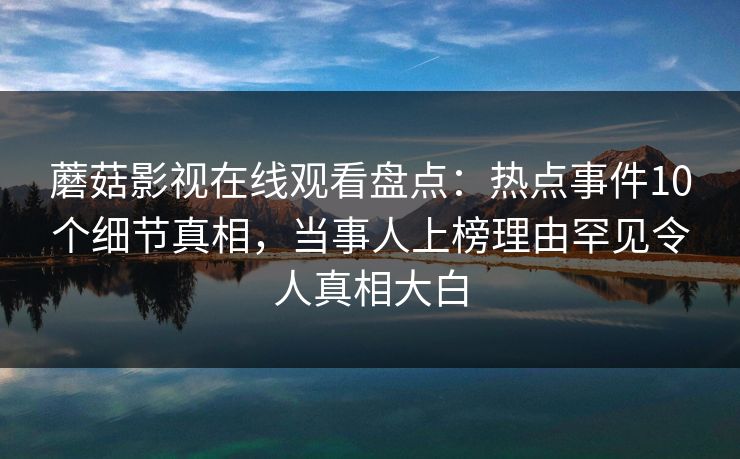 蘑菇影视在线观看盘点：热点事件10个细节真相，当事人上榜理由罕见令人真相大白