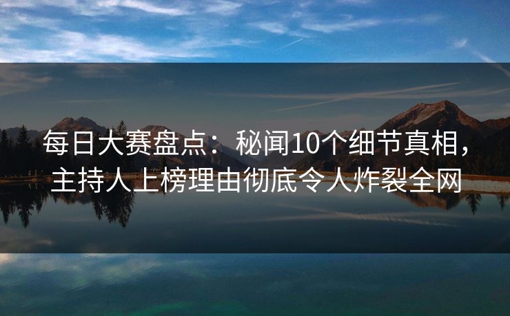 每日大赛盘点：秘闻10个细节真相，主持人上榜理由彻底令人炸裂全网