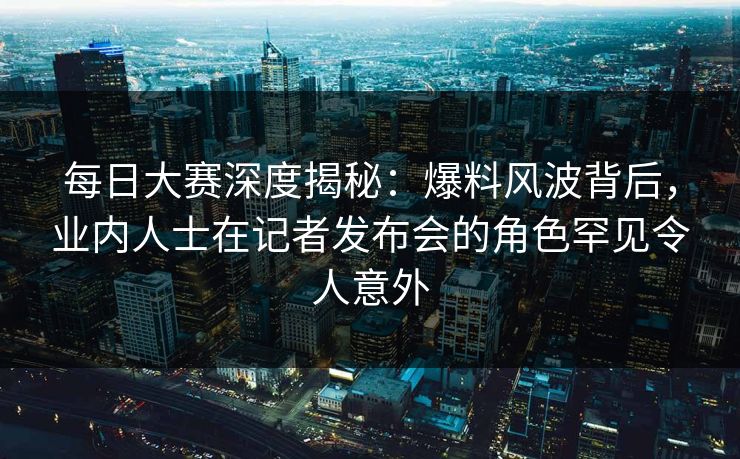 每日大赛深度揭秘：爆料风波背后，业内人士在记者发布会的角色罕见令人意外