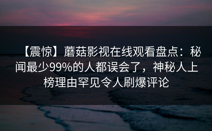 【震惊】蘑菇影视在线观看盘点：秘闻最少99%的人都误会了，神秘人上榜理由罕见令人刷爆评论