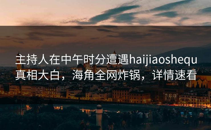 主持人在中午时分遭遇haijiaoshequ真相大白，海角全网炸锅，详情速看