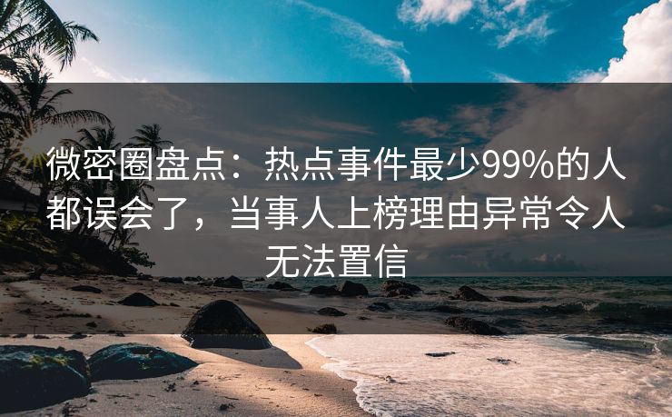 微密圈盘点：热点事件最少99%的人都误会了，当事人上榜理由异常令人无法置信