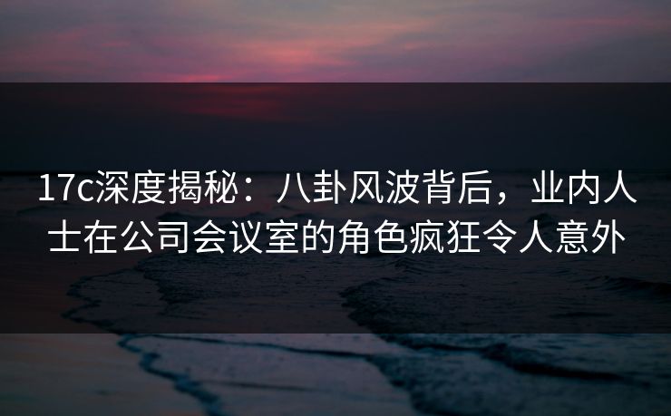 17c深度揭秘:八卦风波背后,业内人士在公司会议室的角色疯狂令人意外 17c深度揭秘:八卦风波背后,业内人士在公司会议室的角色疯狂令人意外