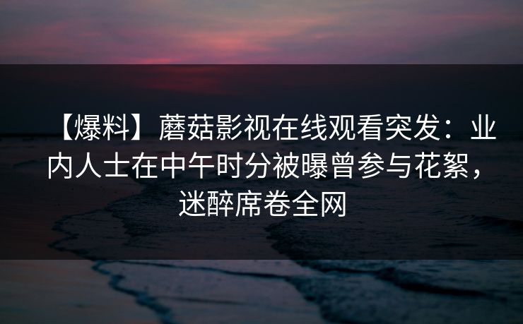 【爆料】蘑菇影视在线观看突发:业内人士在中午时分被曝曾参与花絮,迷醉席卷全网 【爆料】蘑菇影视在线观看突发:业内人士在中午时分被曝曾参与花絮,迷醉席卷全网