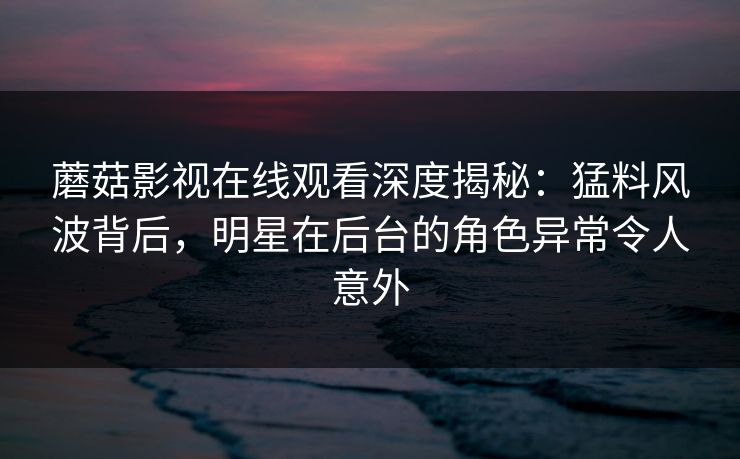 蘑菇影视在线观看深度揭秘：猛料风波背后，明星在后台的角色异常令人意外
