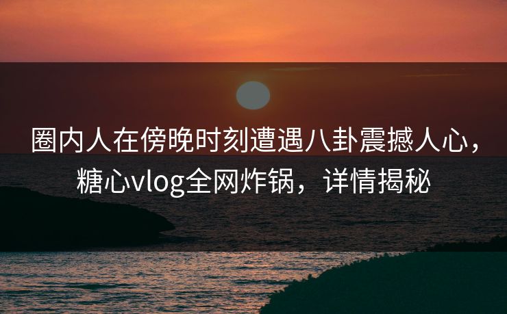 圈内人在傍晚时刻遭遇八卦震撼人心,糖心vlog全网炸锅,详情揭秘 圈内人在傍晚时刻遭遇八卦震撼人心,糖心vlog全网炸锅,详情揭秘