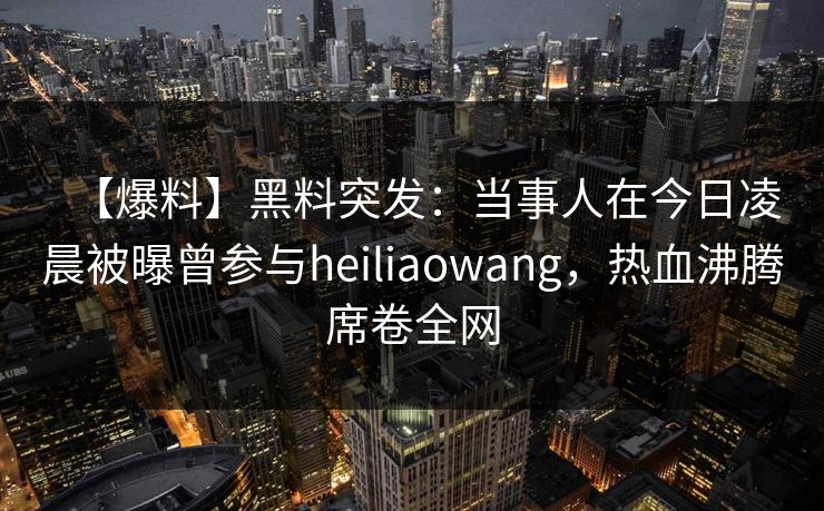 【爆料】黑料突发：当事人在今日凌晨被曝曾参与heiliaowang，热血沸腾席卷全网