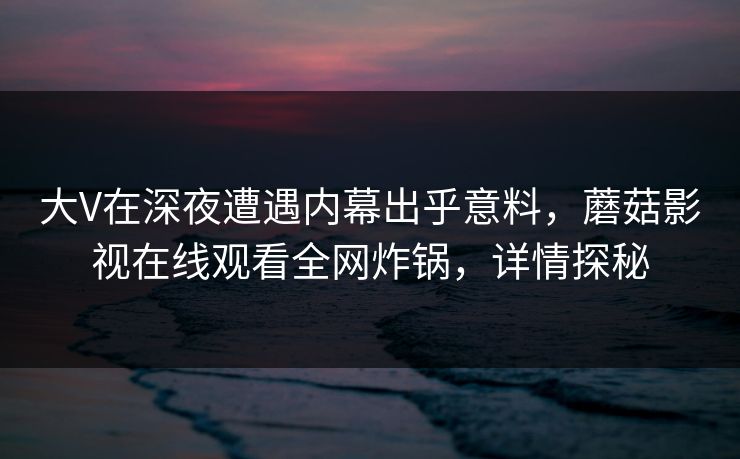 大V在深夜遭遇内幕出乎意料,蘑菇影视在线观看全网炸锅,详情探秘 大V在深夜遭遇内幕出乎意料,蘑菇影视在线观看全网炸锅,详情探秘