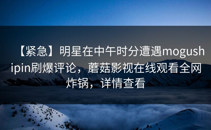 【紧急】明星在中午时分遭遇mogushipin刷爆评论,蘑菇影视在线观看全网炸锅,详情查看 【紧急】明星在中午时分遭遇mogushipin刷爆评论,蘑菇影视在线观看全网炸锅,详情查看