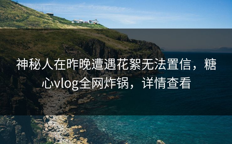 神秘人在昨晚遭遇花絮无法置信,糖心vlog全网炸锅,详情查看 神秘人在昨晚遭遇花絮无法置信,糖心vlog全网炸锅,详情查看