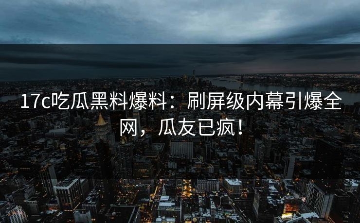 17c吃瓜黑料爆料：刷屏级内幕引爆全网，瓜友已疯！