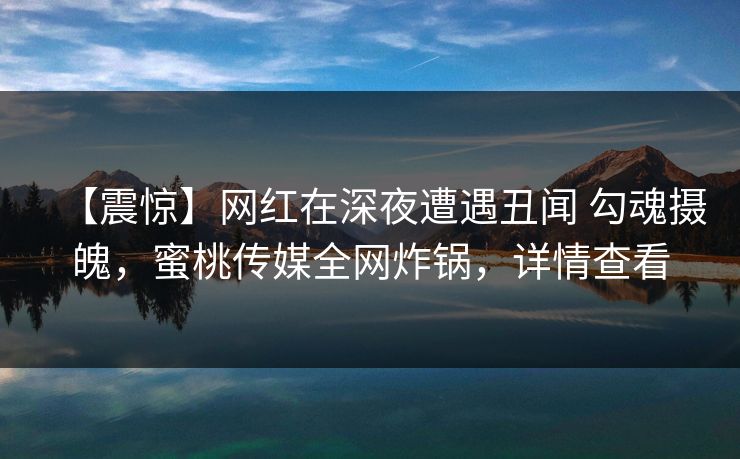 【震惊】网红在深夜遭遇丑闻 勾魂摄魄,蜜桃传媒全网炸锅,详情查看 【震惊】网红在深夜遭遇丑闻 勾魂摄魄,蜜桃传媒全网炸锅,详情查看