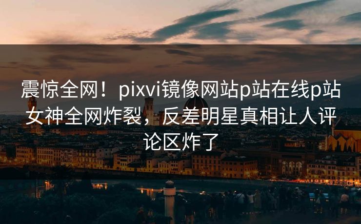 震惊全网！pixvi镜像网站p站在线p站女神全网炸裂，反差明星真相让人评论区炸了