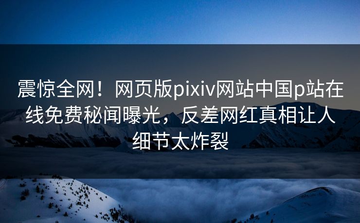 震惊全网！网页版pixiv网站中国p站在线免费秘闻曝光，反差网红真相让人细节太炸裂