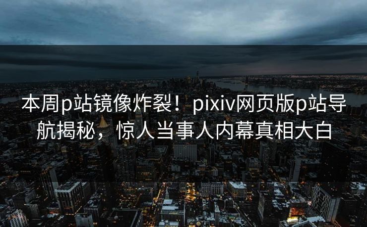 本周p站镜像炸裂！pixiv网页版p站导航揭秘，惊人当事人内幕真相大白