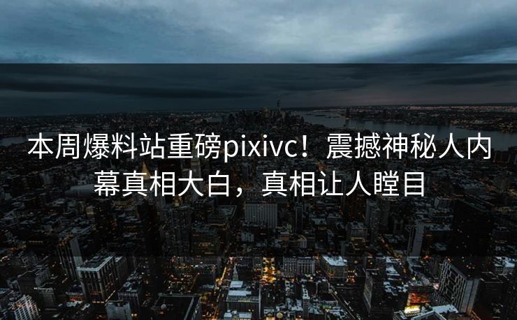 本周爆料站重磅pixivc！震撼神秘人内幕真相大白，真相让人瞠目