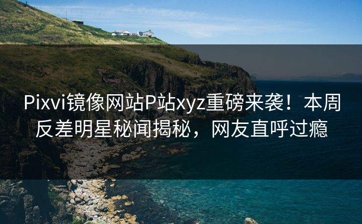 Pixvi镜像网站P站xyz重磅来袭！本周反差明星秘闻揭秘，网友直呼过瘾