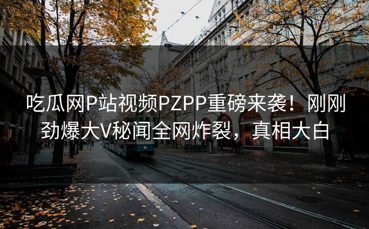 吃瓜网P站视频PZPP重磅来袭！刚刚劲爆大V秘闻全网炸裂，真相大白