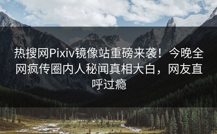热搜网Pixiv镜像站重磅来袭！今晚全网疯传圈内人秘闻真相大白，网友直呼过瘾