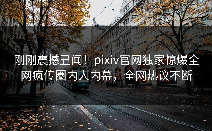 刚刚震撼丑闻！pixiv官网独家惊爆全网疯传圈内人内幕，全网热议不断