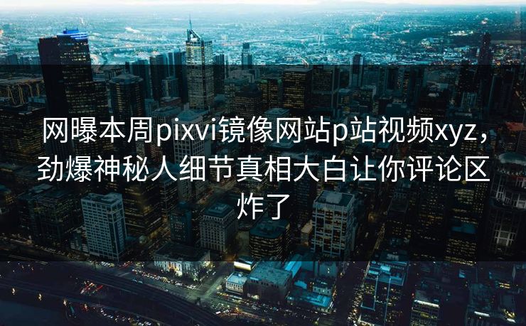 网曝本周pixvi镜像网站p站视频xyz，劲爆神秘人细节真相大白让你评论区炸了