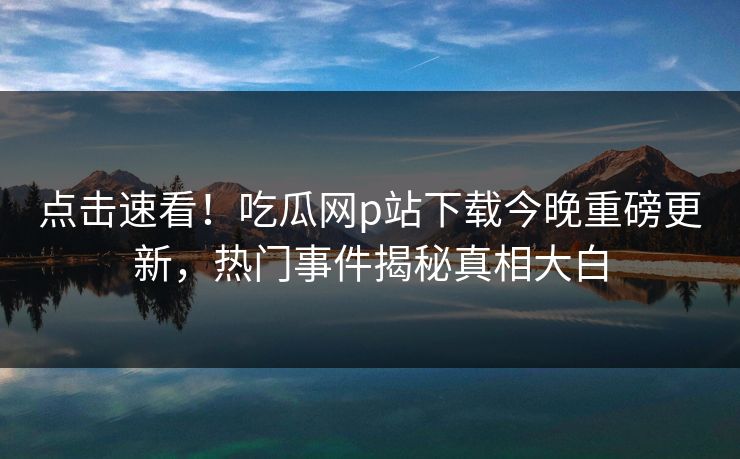 点击速看！吃瓜网p站下载今晚重磅更新，热门事件揭秘真相大白