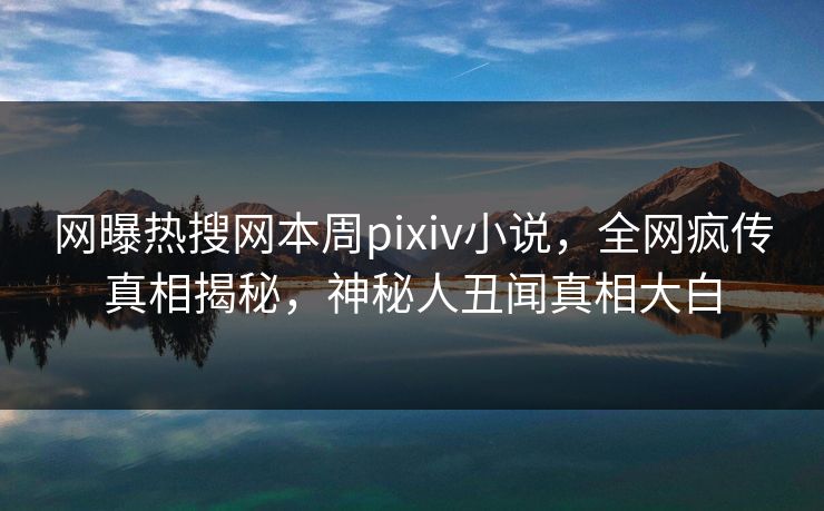 网曝热搜网本周pixiv小说，全网疯传真相揭秘，神秘人丑闻真相大白