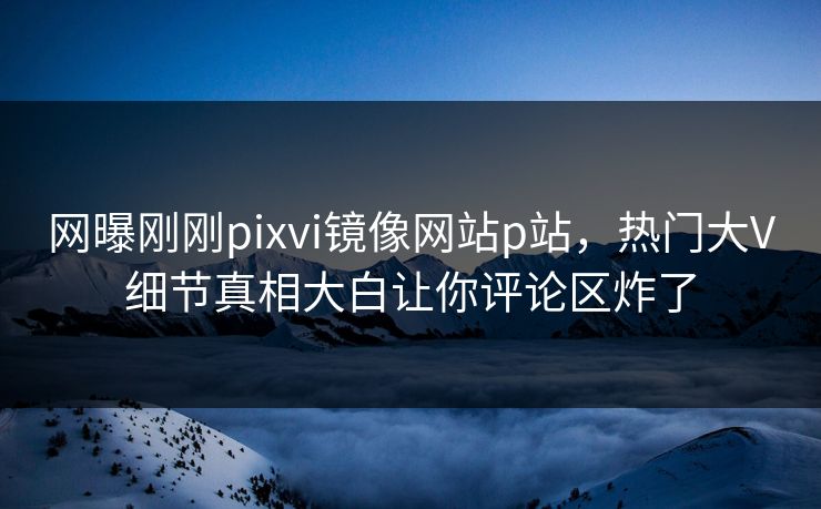 网曝刚刚pixvi镜像网站p站，热门大V细节真相大白让你评论区炸了