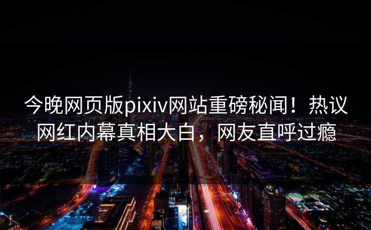 今晚网页版pixiv网站重磅秘闻！热议网红内幕真相大白，网友直呼过瘾