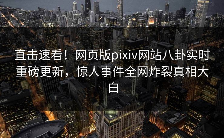 直击速看！网页版pixiv网站八卦实时重磅更新，惊人事件全网炸裂真相大白