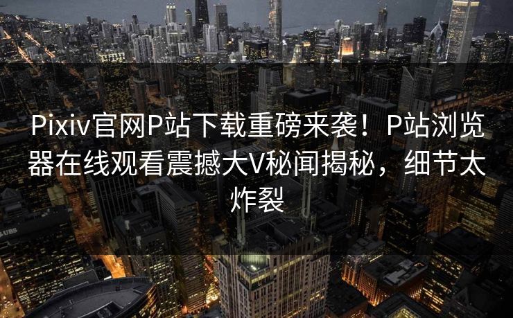 Pixiv官网P站下载重磅来袭！P站浏览器在线观看震撼大V秘闻揭秘，细节太炸裂