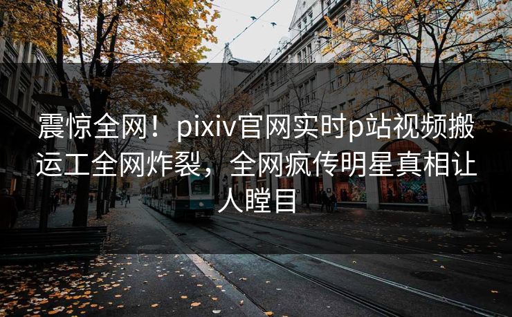 震惊全网！pixiv官网实时p站视频搬运工全网炸裂，全网疯传明星真相让人瞠目