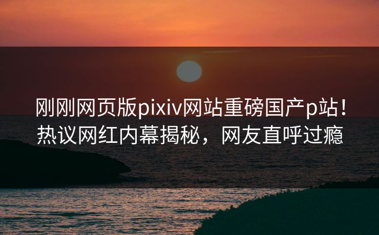 刚刚网页版pixiv网站重磅国产p站！热议网红内幕揭秘，网友直呼过瘾