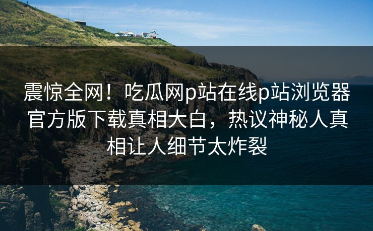 震惊全网！吃瓜网p站在线p站浏览器官方版下载真相大白，热议神秘人真相让人细节太炸裂