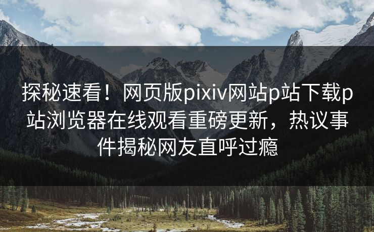探秘速看！网页版pixiv网站p站下载p站浏览器在线观看重磅更新，热议事件揭秘网友直呼过瘾