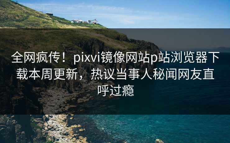 全网疯传！pixvi镜像网站p站浏览器下载本周更新，热议当事人秘闻网友直呼过瘾
