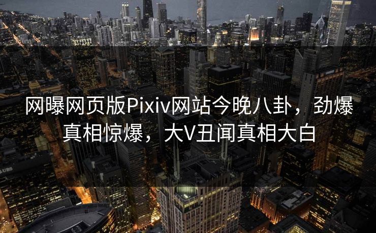 网曝网页版Pixiv网站今晚八卦，劲爆真相惊爆，大V丑闻真相大白